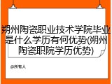 朔州陶瓷职业技术学院毕业是什么学历有何优势(朔州陶瓷职院学历优势)