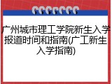 广州城市理工学院新生入学报道时间和指南(广工新生入学指南)