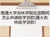 南通大学杏林学院在读期间怎么申请助学贷款(通大杏林助学贷款)