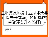 兰州资源环境职业技术大学可以专升本吗，如何操作(兰资环专升本流程)