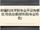 新疆科技学院专业开设有哪些,特色在哪(新科院专业特色)