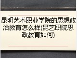 昆明艺术职业学院的思想政治教育怎么样(昆艺职院思政教育如何)
