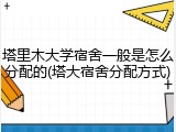 塔里木大学宿舍一般是怎么分配的(塔大宿舍分配方式)