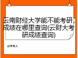 云南财经大学能不能考研，成绩在哪里查询(云财大考研成绩查询)