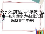 北京交通职业技术学院毕业生一般年薪多少钱(北交职院毕业生年薪)