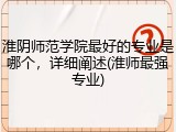 淮阴师范学院最好的专业是哪个，详细阐述(淮师最强专业)