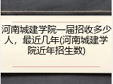 河南城建学院一届招收多少人，最近几年(河南城建学院近年招生数)