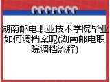 湖南邮电职业技术学院毕业如何调档案呢(湖南邮电职院调档流程)