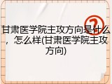 甘肃医学院主攻方向是什么，怎么样(甘肃医学院主攻方向)