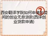 西安翻译学院如何申请在读间的创业无息贷款(西译创业贷款申请)