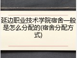 延边职业技术学院宿舍一般是怎么分配的(宿舍分配方式)