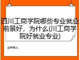 四川工商学院哪些专业就业前景好，为什么(川工商学院好就业专业)