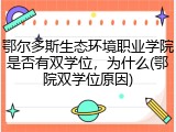 鄂尔多斯生态环境职业学院是否有双学位，为什么(鄂院双学位原因)