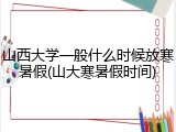 山西大学一般什么时候放寒暑假(山大寒暑假时间)