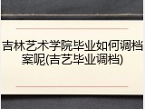 吉林艺术学院毕业如何调档案呢(吉艺毕业调档)