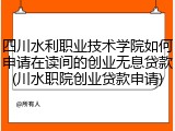 四川水利职业技术学院如何申请在读间的创业无息贷款(川水职院创业贷款申请)
