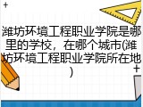 潍坊环境工程职业学院是哪里的学校，在哪个城市(潍坊环境工程职业学院所在地)