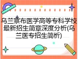 乌兰察布医学高等专科学校最新招生简章深度分析(乌兰医专招生简析)