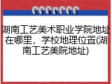 湖南工艺美术职业学院地址在哪里，学校地理位置(湖南工艺美院地址)
