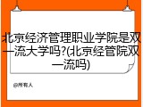 北京经济管理职业学院是双一流大学吗?(北京经管院双一流吗)
