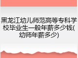 黑龙江幼儿师范高等专科学校毕业生一般年薪多少钱(幼师年薪多少)