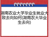 湖南农业大学毕业生就业大致去向如何(湖南农大毕业生去向)