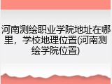 河南测绘职业学院地址在哪里，学校地理位置(河南测绘学院位置)