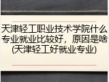天津轻工职业技术学院什么专业就业比较好，原因是啥(天津轻工好就业专业)