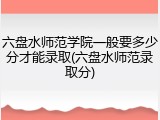 六盘水师范学院一般要多少分才能录取(六盘水师范录取分)