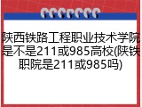 陕西铁路工程职业技术学院是不是211或985高校(陕铁职院是211或985吗)