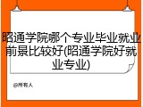 昭通学院哪个专业毕业就业前景比较好(昭通学院好就业专业)