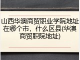 山西华澳商贸职业学院地址在哪个市，什么区县(华澳商贸职院地址)