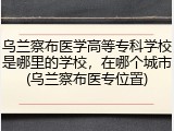 乌兰察布医学高等专科学校是哪里的学校，在哪个城市(乌兰察布医专位置)