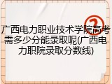 广西电力职业技术学院高考需多少分能录取呢(广西电力职院录取分数线)