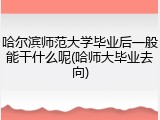 哈尔滨师范大学毕业后一般能干什么呢(哈师大毕业去向)
