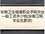 安徽卫生健康职业学院毕业一般工资多少钱(安徽卫院毕业生薪资)