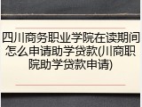 四川商务职业学院在读期间怎么申请助学贷款(川商职院助学贷款申请)