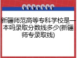 新疆师范高等专科学校是一本吗录取分数线多少(新疆师专录取线)
