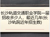 长沙轨道交通职业学院一届招收多少人，最近几年(长沙轨院近年招生数)