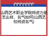 山西艺术职业学院师资力量怎么样，名气如何(山西艺校师资名气)