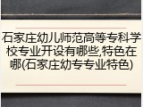 石家庄幼儿师范高等专科学校专业开设有哪些,特色在哪(石家庄幼专专业特色)