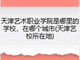 天津艺术职业学院是哪里的学校，在哪个城市(天津艺校所在地)
