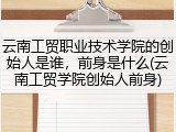 云南工贸职业技术学院的创始人是谁，前身是什么(云南工贸学院创始人前身)