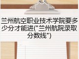 兰州航空职业技术学院要多少分才能进("兰州航院录取分数线")