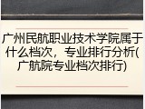 广州民航职业技术学院属于什么档次，专业排行分析(广航院专业档次排行)