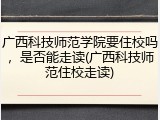 广西科技师范学院要住校吗，是否能走读(广西科技师范住校走读)