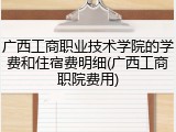 广西工商职业技术学院的学费和住宿费明细(广西工商职院费用)
