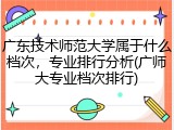 广东技术师范大学属于什么档次，专业排行分析(广师大专业档次排行)