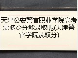 天津公安警官职业学院高考需多少分能录取呢(天津警官学院录取分)