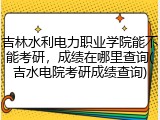 吉林水利电力职业学院能不能考研，成绩在哪里查询(吉水电院考研成绩查询)